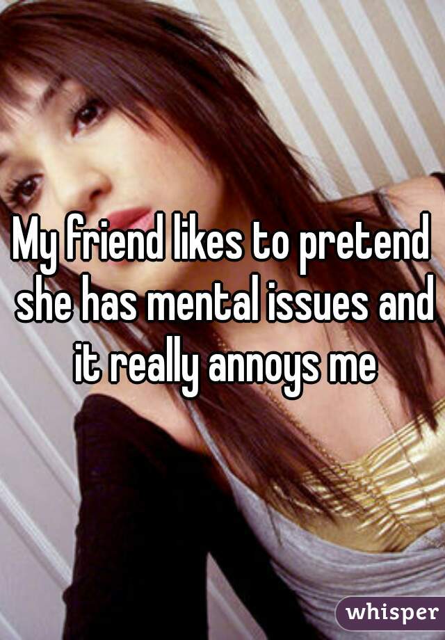 My friend likes to pretend she has mental issues and it really annoys me