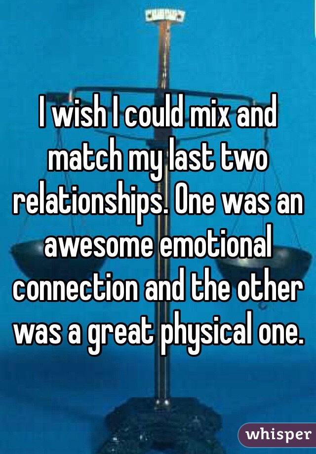 I wish I could mix and match my last two relationships. One was an awesome emotional connection and the other was a great physical one. 