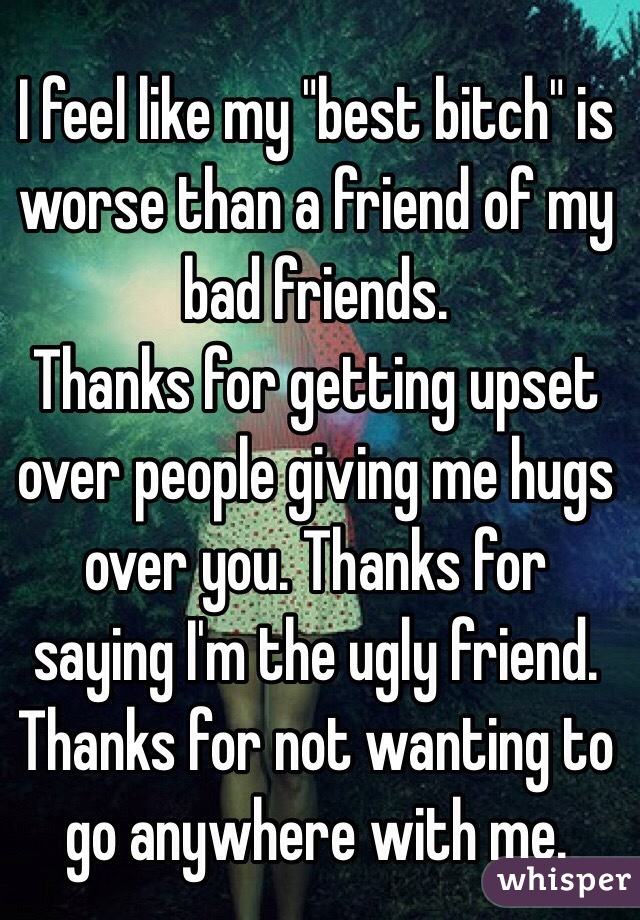 I feel like my "best bitch" is worse than a friend of my bad friends. 
Thanks for getting upset over people giving me hugs over you. Thanks for saying I'm the ugly friend. Thanks for not wanting to go anywhere with me. 