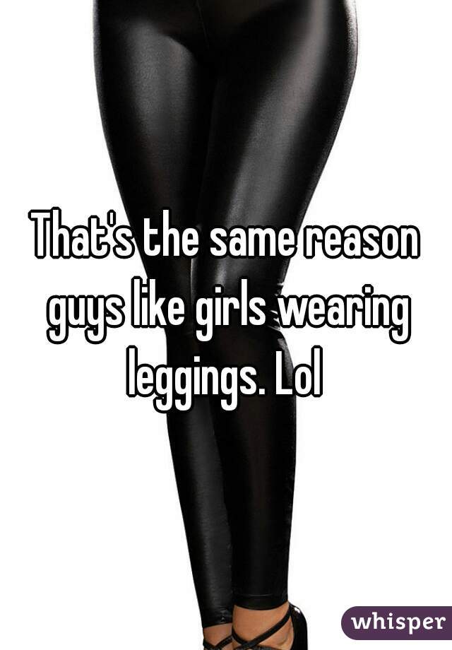 That's the same reason guys like girls wearing leggings. Lol 