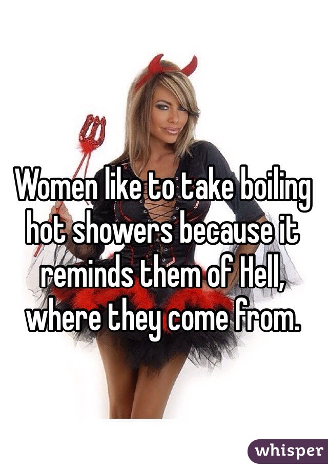 Women like to take boiling hot showers because it reminds them of Hell, where they come from. 