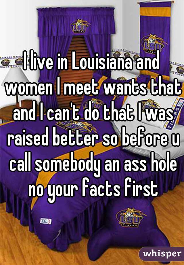 I live in Louisiana and women I meet wants that and I can't do that I was raised better so before u call somebody an ass hole no your facts first