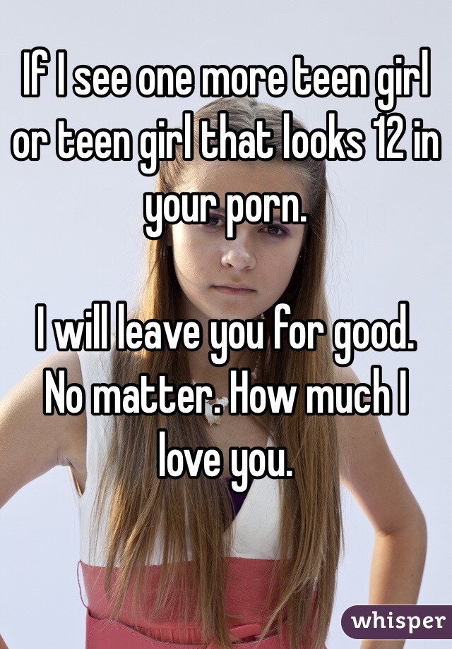 If I see one more teen girl or teen girl that looks 12 in your porn. 

I will leave you for good. 
No matter. How much I love you. 