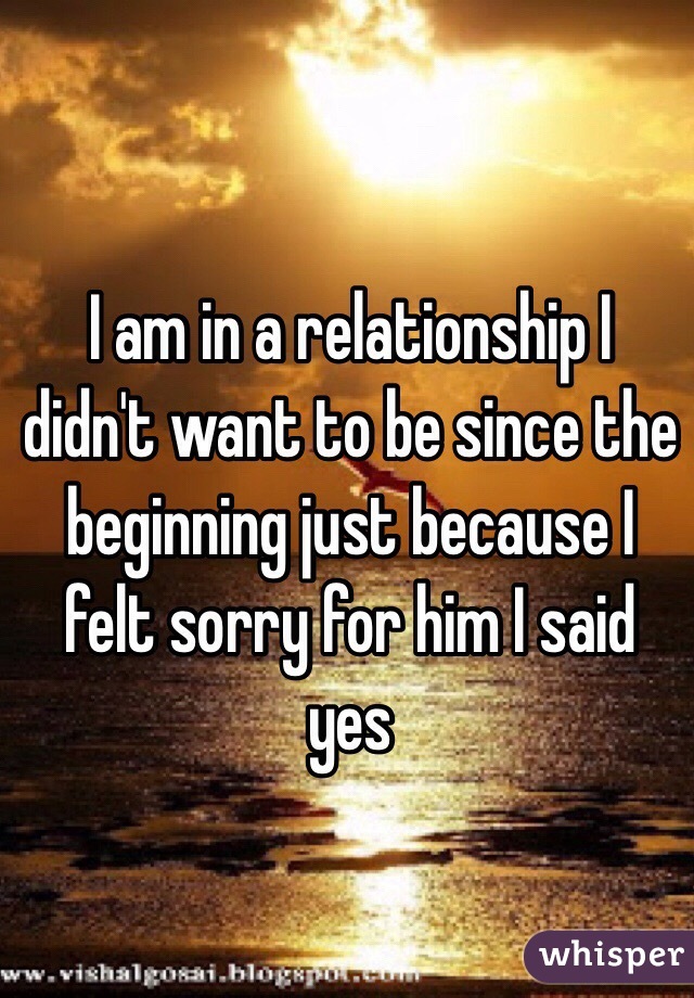 I am in a relationship I didn't want to be since the beginning just because I felt sorry for him I said yes