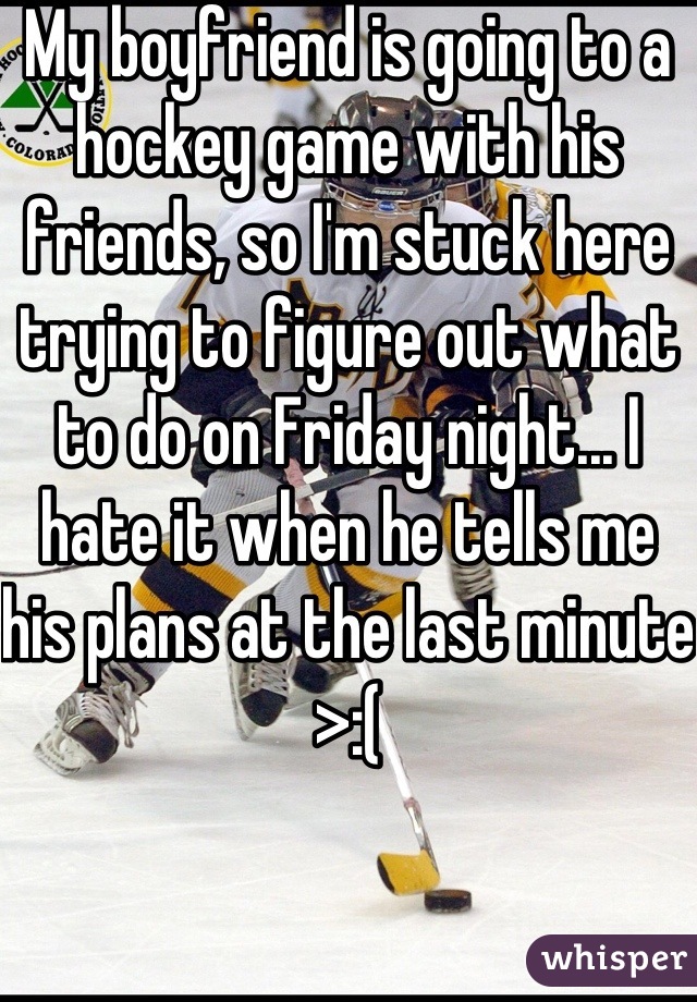 My boyfriend is going to a hockey game with his friends, so I'm stuck here trying to figure out what to do on Friday night... I hate it when he tells me his plans at the last minute >:(