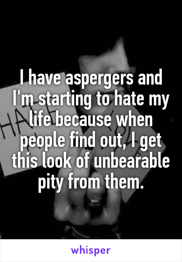 I have aspergers and I'm starting to hate my life because when people find out, I get this look of unbearable pity from them.