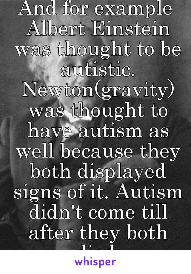 And for example Albert Einstein was thought to be autistic. Newton(gravity) was thought to have autism as well because they both displayed signs of it. Autism didn't come till after they both died.