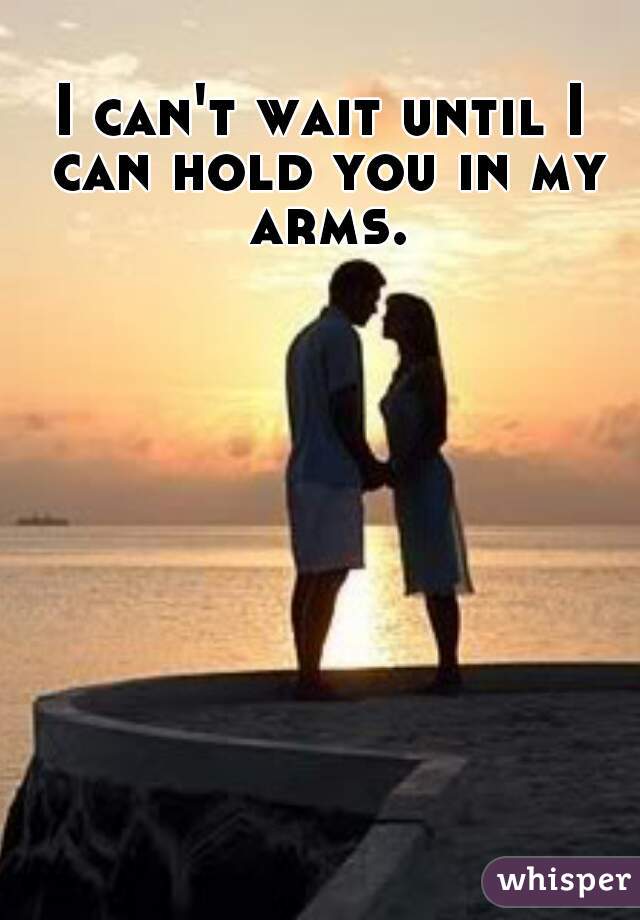 I can't wait until I can hold you in my arms.