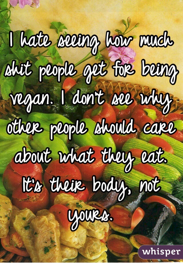 I hate seeing how much shit people get for being vegan. I don't see why other people should care about what they eat. It's their body, not yours.