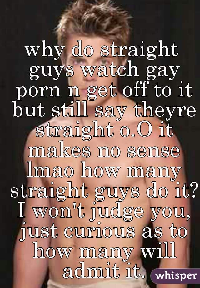 why do straight guys watch gay porn n get off to it but still say theyre straight o.O it makes no sense lmao how many straight guys do it? I won't judge you, just curious as to how many will admit it.