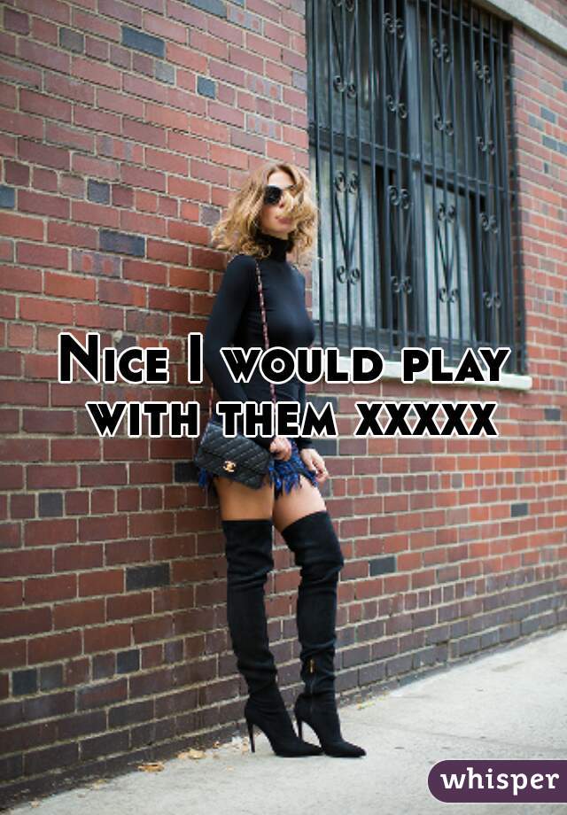 Nice I would play with them xxxxx