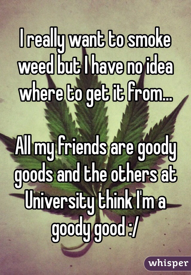 I really want to smoke weed but I have no idea where to get it from... 

All my friends are goody goods and the others at University think I'm a goody good :/