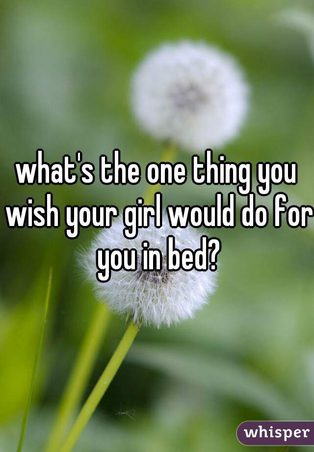 what's the one thing you wish your girl would do for you in bed?