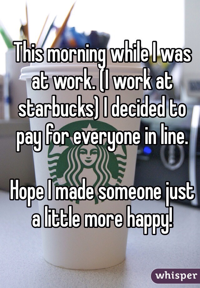 This morning while I was at work. (I work at starbucks) I decided to pay for everyone in line. 

Hope I made someone just a little more happy! 