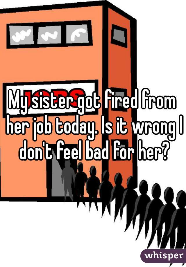 My sister got fired from her job today. Is it wrong I don't feel bad for her?