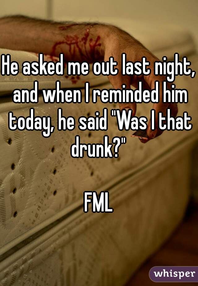 He asked me out last night, and when I reminded him today, he said "Was I that drunk?" 

FML