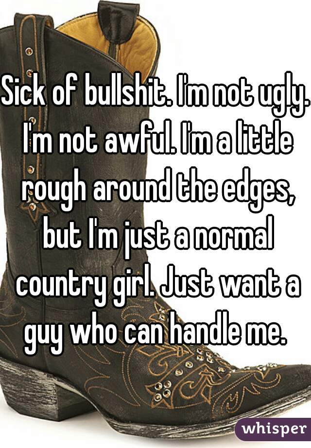 Sick of bullshit. I'm not ugly. I'm not awful. I'm a little rough around the edges, but I'm just a normal country girl. Just want a guy who can handle me. 