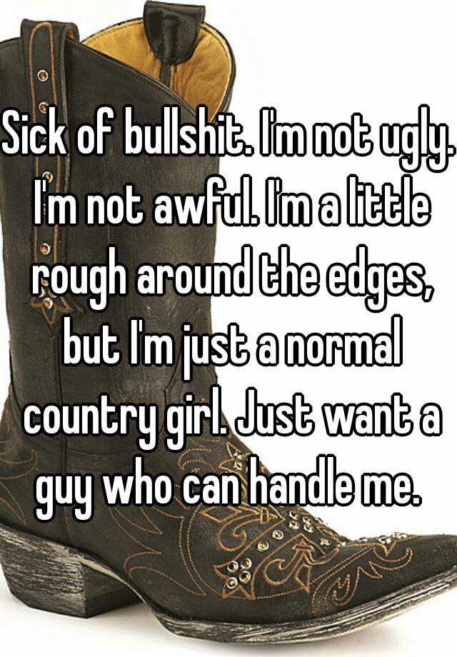 Sick of bullshit. I'm not ugly. I'm not awful. I'm a little rough around the edges, but I'm just a normal country girl. Just want a guy who can handle me. 