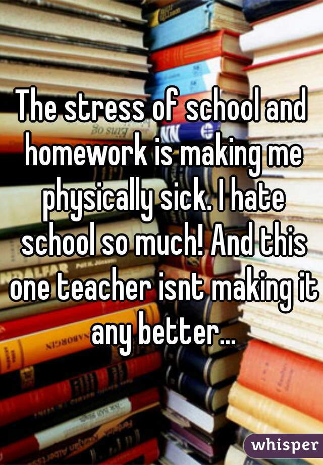 The stress of school and homework is making me physically sick. I hate school so much! And this one teacher isnt making it any better...