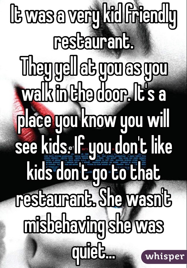 It was a very kid friendly restaurant.
They yell at you as you walk in the door. It's a place you know you will see kids. If you don't like kids don't go to that restaurant. She wasn't misbehaving she was quiet...