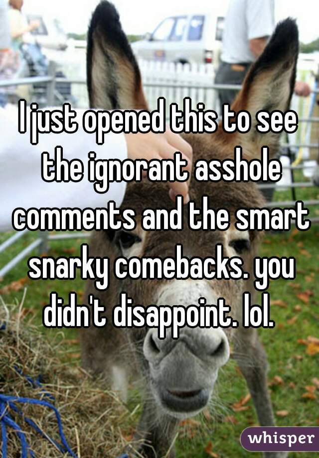 I just opened this to see the ignorant asshole comments and the smart snarky comebacks. you didn't disappoint. lol. 