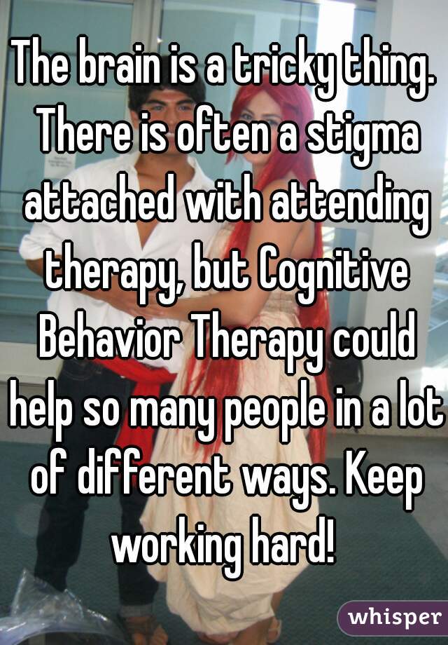 The brain is a tricky thing. There is often a stigma attached with attending therapy, but Cognitive Behavior Therapy could help so many people in a lot of different ways. Keep working hard! 
