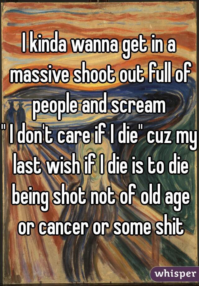 I kinda wanna get in a massive shoot out full of people and scream 
" I don't care if I die" cuz my last wish if I die is to die being shot not of old age or cancer or some shit