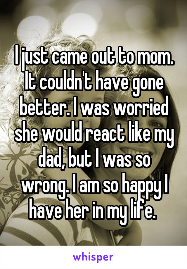 I just came out to mom. It couldn't have gone better. I was worried she would react like my dad, but I was so wrong. I am so happy I have her in my life. 