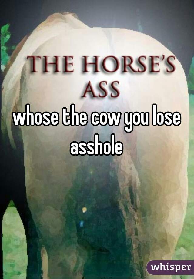 whose the cow you lose asshole 