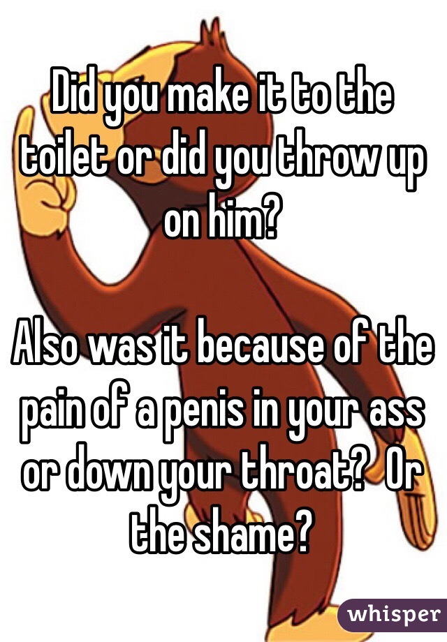 Did you make it to the toilet or did you throw up on him?

Also was it because of the pain of a penis in your ass or down your throat?  Or the shame?