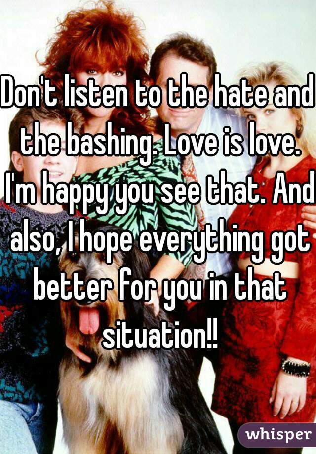 Don't listen to the hate and the bashing. Love is love. I'm happy you see that. And also, I hope everything got better for you in that situation!!