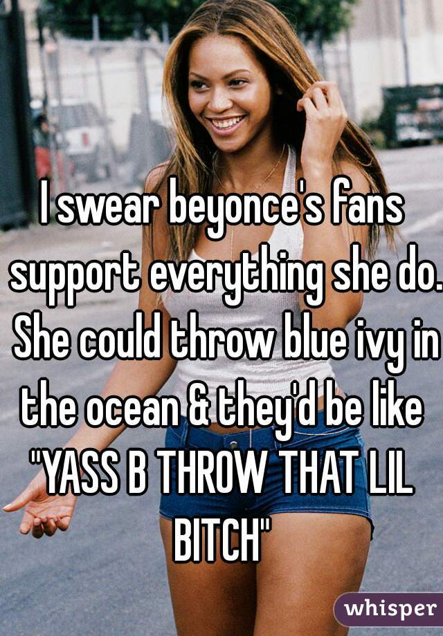 I swear beyonce's fans support everything she do. She could throw blue ivy in the ocean & they'd be like 
"YASS B THROW THAT LIL BITCH" 