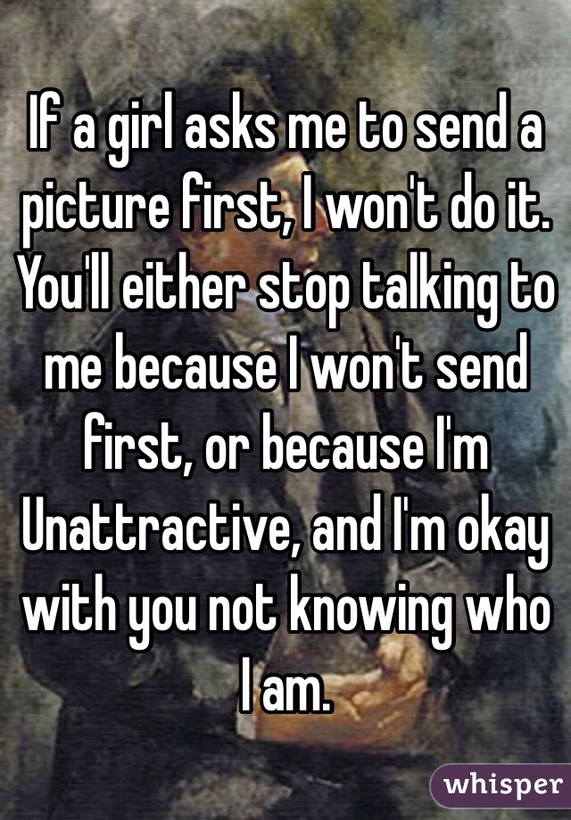 If a girl asks me to send a picture first, I won't do it. You'll either stop talking to me because I won't send first, or because I'm
Unattractive, and I'm okay with you not knowing who I am.