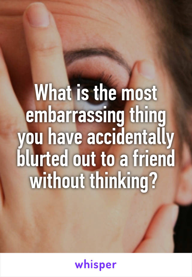 What is the most embarrassing thing you have accidentally blurted out to a friend without thinking? 