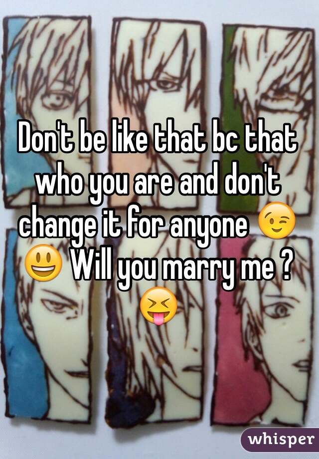 Don't be like that bc that who you are and don't change it for anyone 😉😃 Will you marry me ? 😝