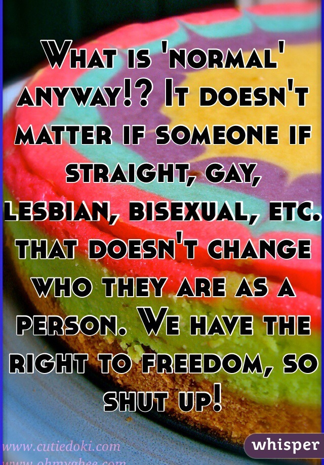 What is 'normal' anyway!? It doesn't matter if someone if straight, gay, lesbian, bisexual, etc. that doesn't change who they are as a person. We have the right to freedom, so shut up! 