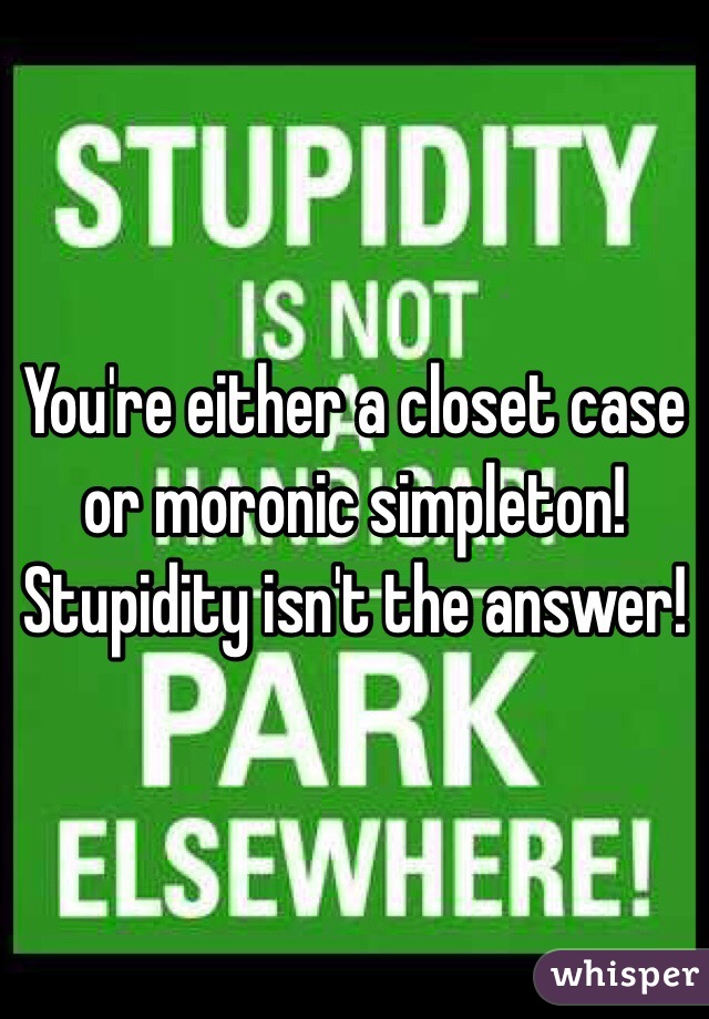 You're either a closet case or moronic simpleton! Stupidity isn't the answer!