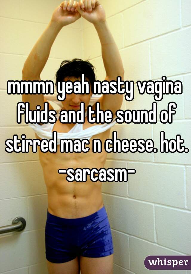 mmmn yeah nasty vagina fluids and the sound of stirred mac n cheese. hot. -sarcasm-