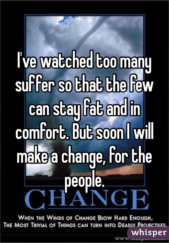 I've watched too many suffer so that the few can stay fat and in comfort. But soon I will make a change, for the people. 