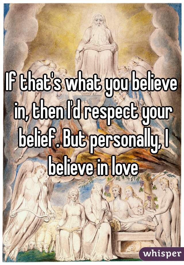 If that's what you believe in, then I'd respect your belief. But personally, I believe in love