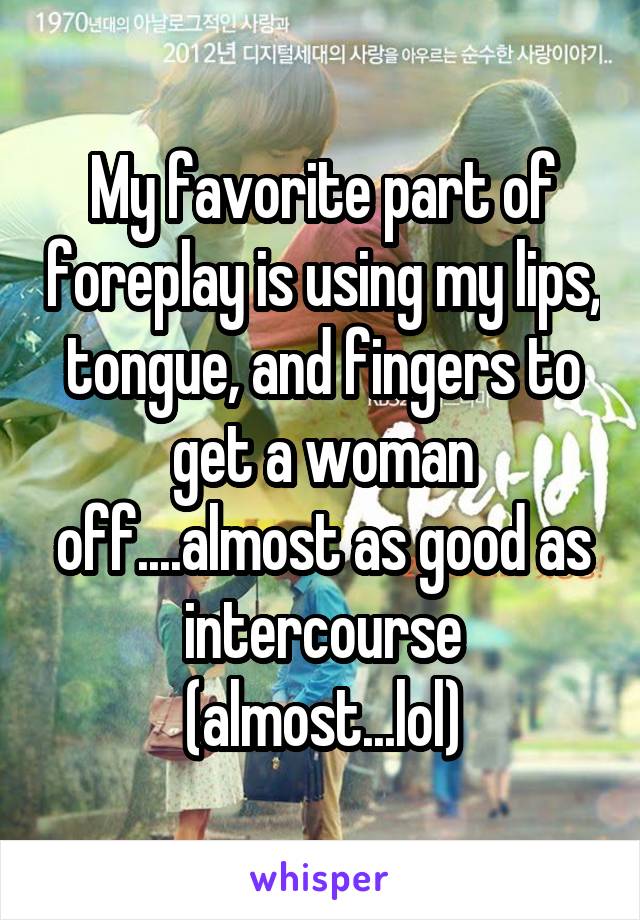 My favorite part of foreplay is using my lips, tongue, and fingers to get a woman off....almost as good as intercourse (almost...lol)