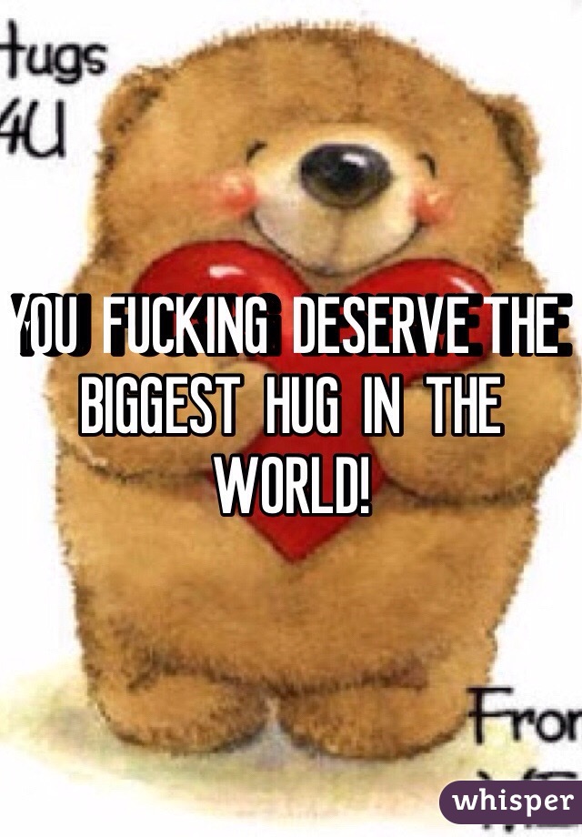 YOU  FUCKING  DESERVE THE  BIGGEST  HUG  IN  THE WORLD!