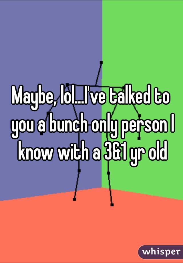 Maybe, lol...I've talked to you a bunch only person I know with a 3&1 yr old