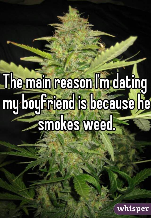 The main reason I'm dating my boyfriend is because he smokes weed.