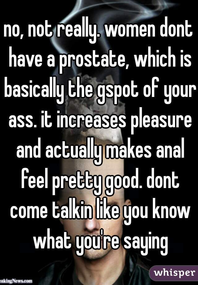 no, not really. women dont have a prostate, which is basically the gspot of your ass. it increases pleasure and actually makes anal feel pretty good. dont come talkin like you know what you're saying