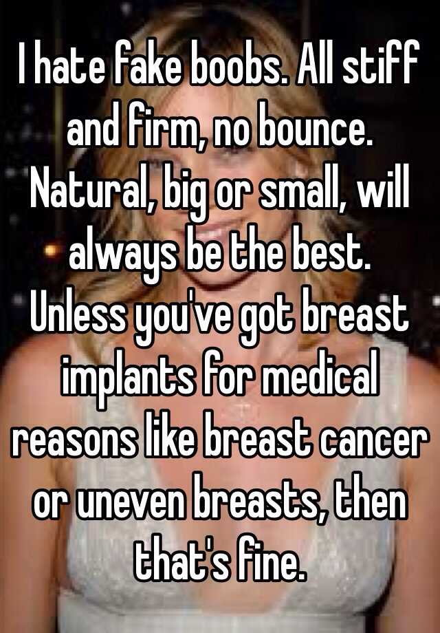 I hate fake boobs. All stiff and firm, no bounce. Natural, big or small,  will always be the best. Unless you've got breast implants for medical  reasons like breast cancer or uneven