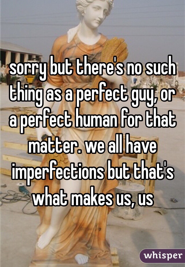 sorry but there's no such thing as a perfect guy, or a perfect human for that matter. we all have imperfections but that's what makes us, us 
