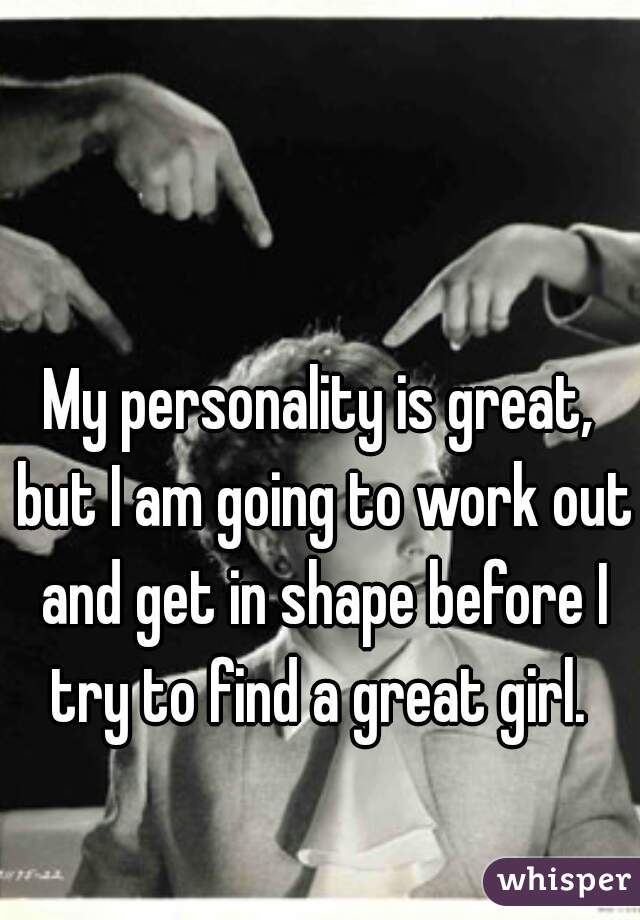 My personality is great, but I am going to work out and get in shape before I try to find a great girl. 