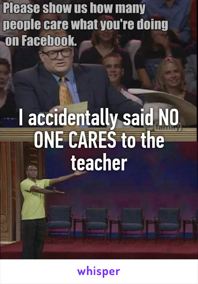 I accidentally said NO ONE CARES to the teacher