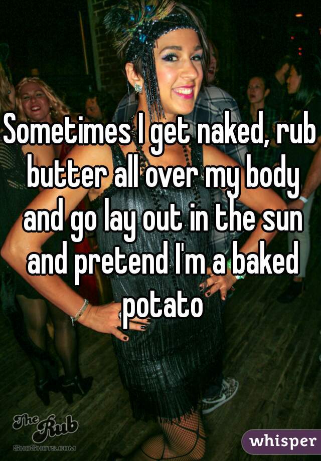 Sometimes I get naked, rub butter all over my body and go lay out in the sun and pretend I'm a baked potato